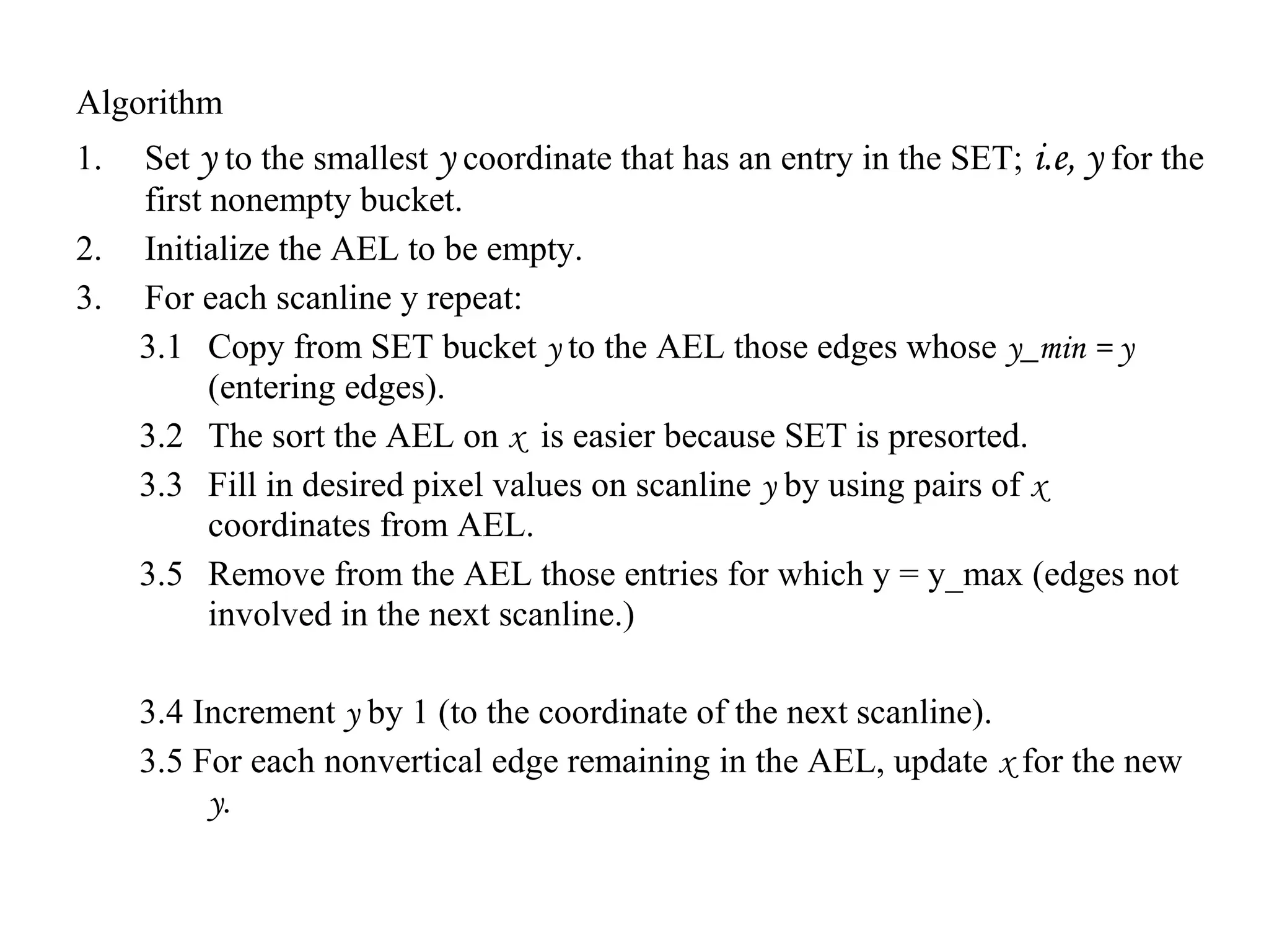 Algorithm
1.
2.
3.

Set y to the smallest y coordinate that has an entry in the SET; i.e, y for the
first nonempty bucket.
Initialize the AEL to be empty.
For each scanline y repeat:
3.1 Copy from SET bucket y to the AEL those edges whose y_min = y
(entering edges).
3.2 The sort the AEL on x is easier because SET is presorted.
3.3 Fill in desired pixel values on scanline y by using pairs of x
coordinates from AEL.
3.5 Remove from the AEL those entries for which y = y_max (edges not
involved in the next scanline.)
3.4 Increment y by 1 (to the coordinate of the next scanline).
3.5 For each nonvertical edge remaining in the AEL, update x for the new
y.

 
