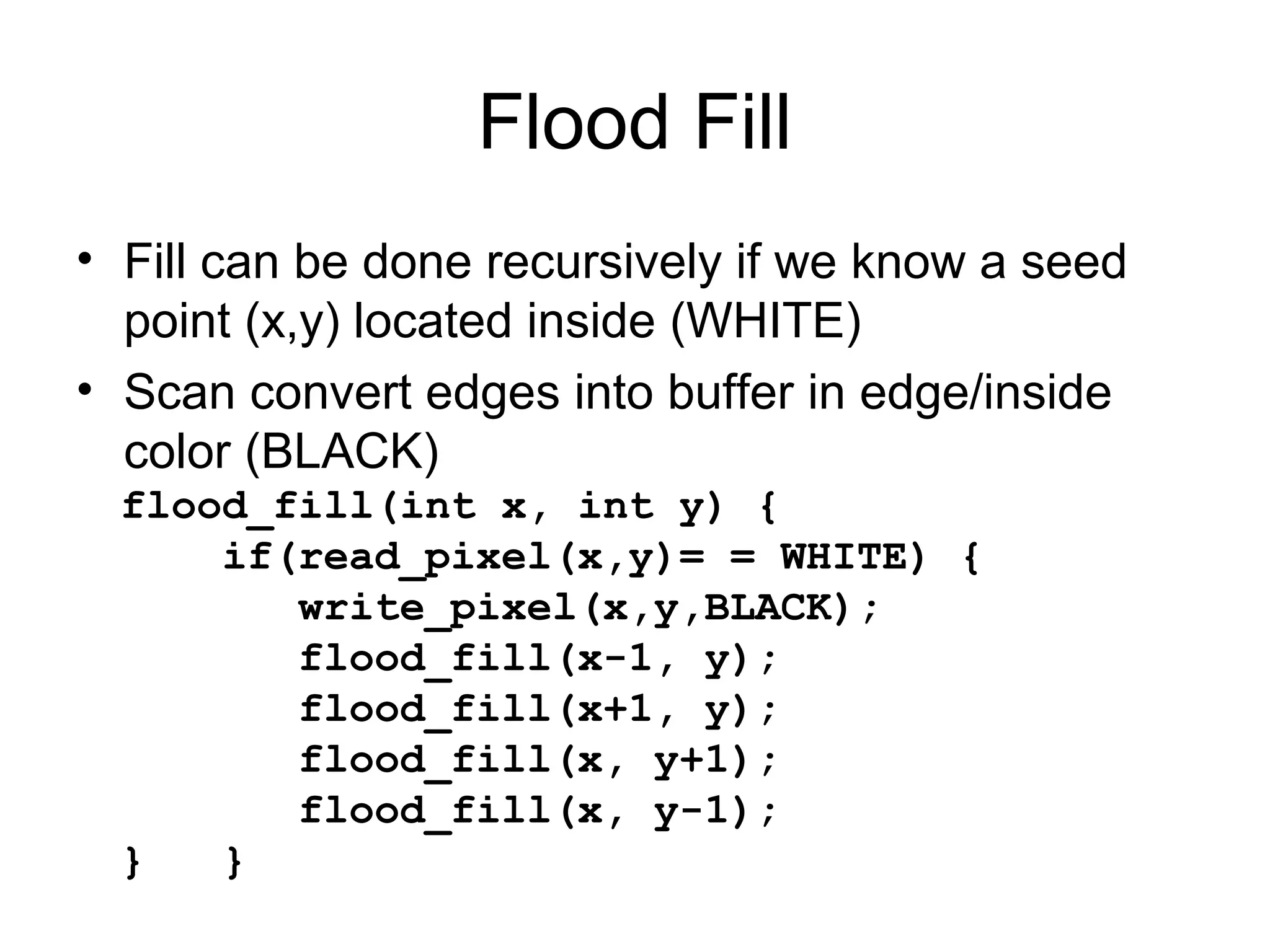 Flood Fill
• Fill can be done recursively if we know a seed
point (x,y) located inside (WHITE)
• Scan convert edges into buffer in edge/inside
color (BLACK)
flood_fill(int x, int y) {
if(read_pixel(x,y)= = WHITE) {
write_pixel(x,y,BLACK);
flood_fill(x-1, y);
flood_fill(x+1, y);
flood_fill(x, y+1);
flood_fill(x, y-1);
}
}

 