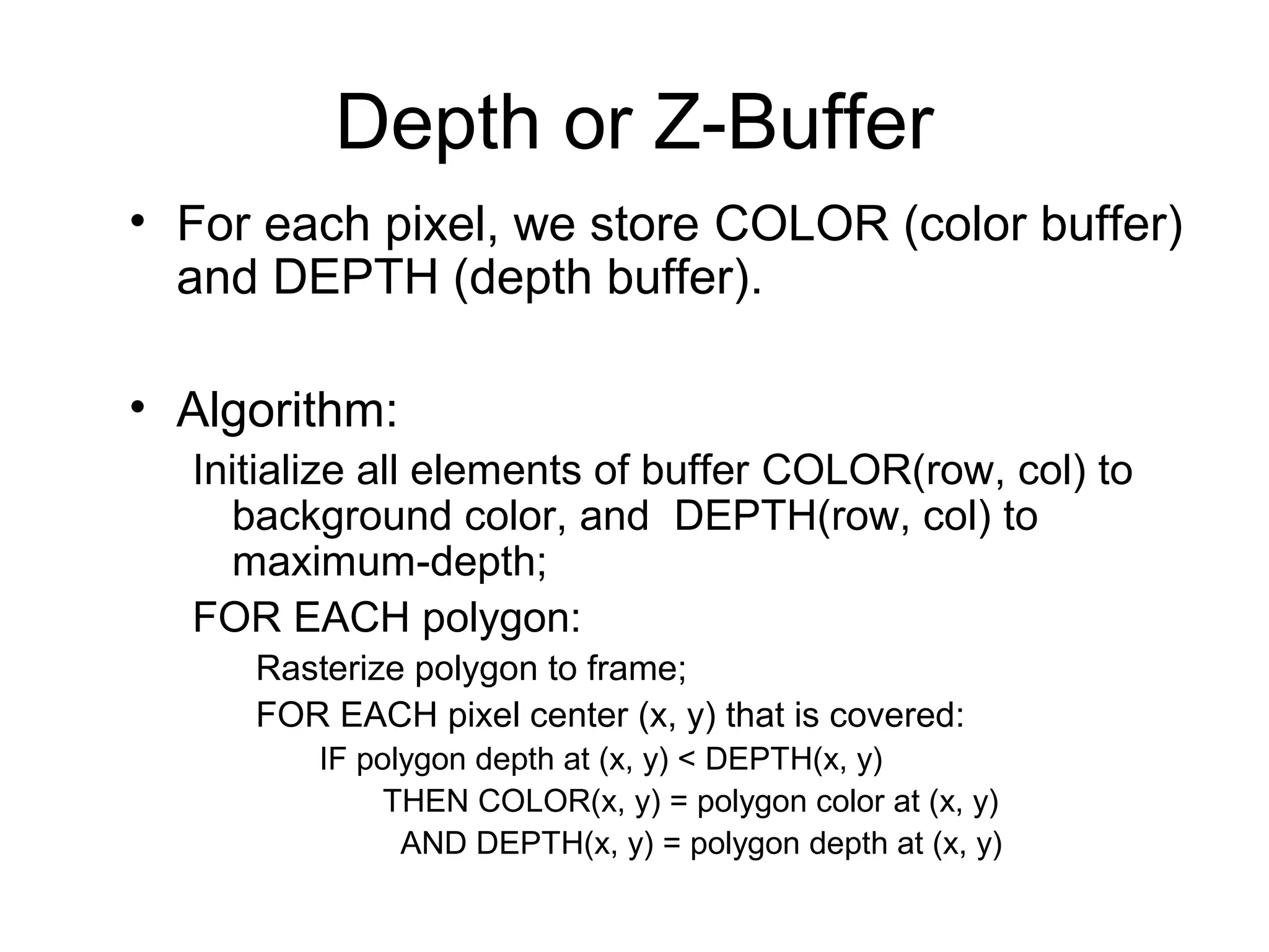Depth or Z-Buffer
• For each pixel, we store COLOR (color buffer)
and DEPTH (depth buffer).
• Algorithm:
Initialize all elements of buffer COLOR(row, col) to
background color, and DEPTH(row, col) to
maximum-depth;
FOR EACH polygon:
Rasterize polygon to frame;
FOR EACH pixel center (x, y) that is covered:
IF polygon depth at (x, y) < DEPTH(x, y)
THEN COLOR(x, y) = polygon color at (x, y)
AND DEPTH(x, y) = polygon depth at (x, y)

 