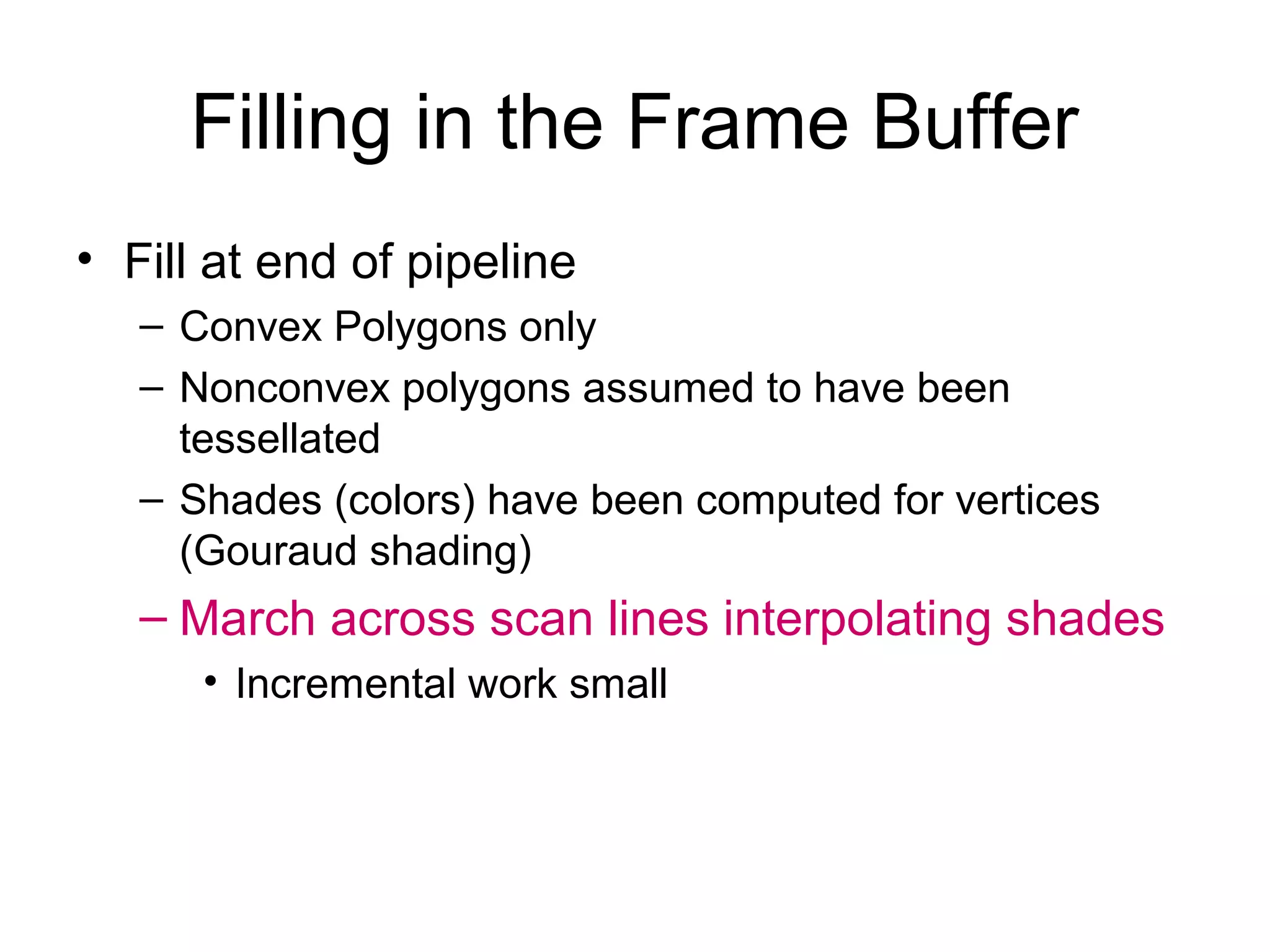 Filling in the Frame Buffer
• Fill at end of pipeline
– Convex Polygons only
– Nonconvex polygons assumed to have been
tessellated
– Shades (colors) have been computed for vertices
(Gouraud shading)

– March across scan lines interpolating shades
• Incremental work small

 