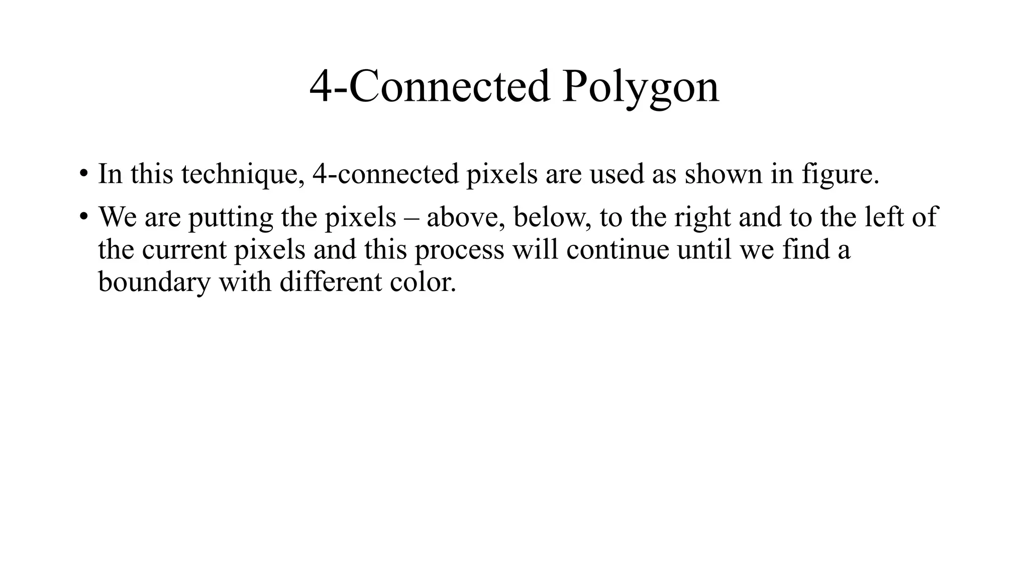 4-Connected Polygon
• In this technique, 4-connected pixels are used as shown in figure.
• We are putting the pixels – above, below, to the right and to the left of
the current pixels and this process will continue until we find a
boundary with different color.
 