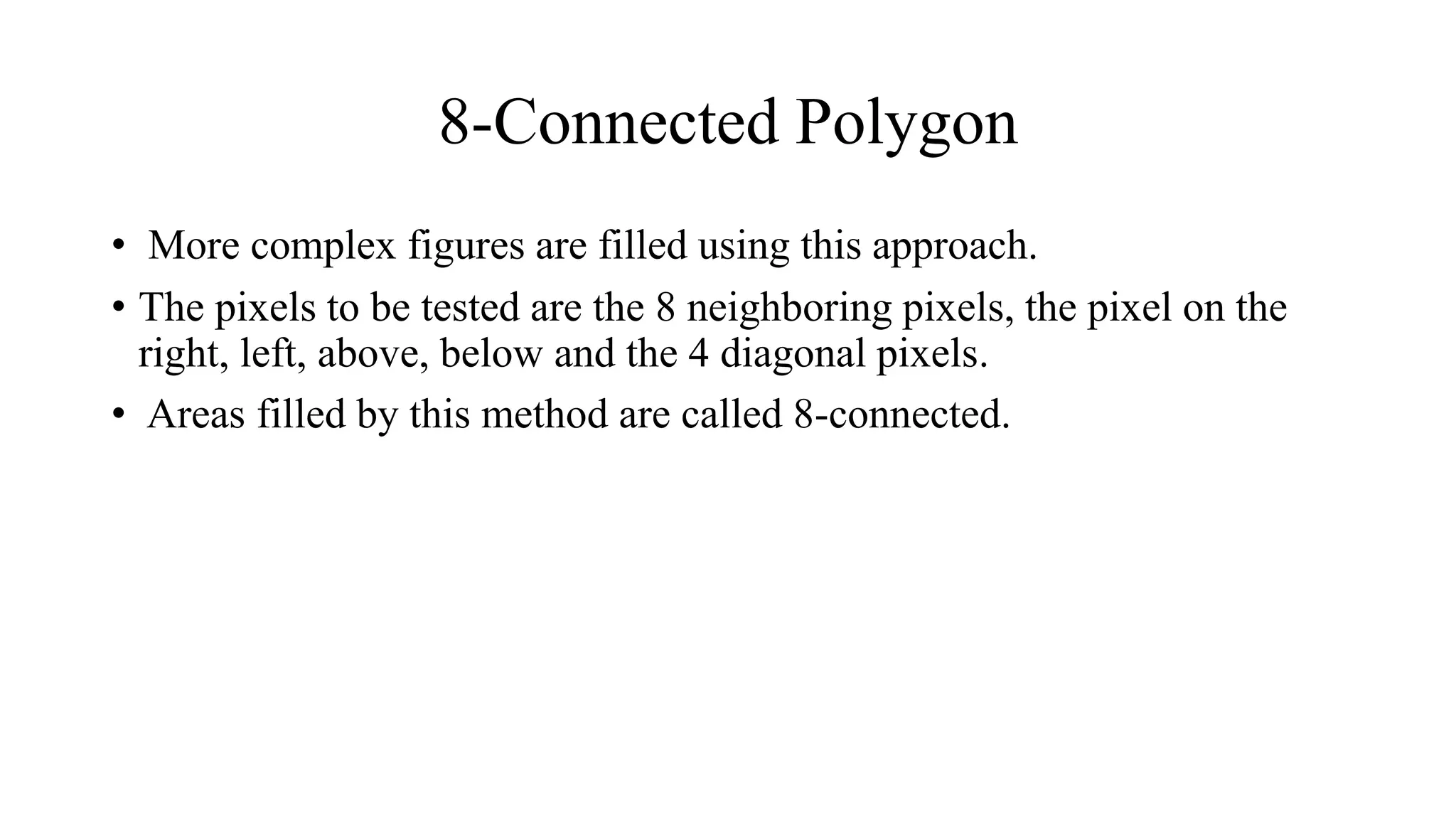 8-Connected Polygon
• More complex figures are filled using this approach.
• The pixels to be tested are the 8 neighboring pixels, the pixel on the
right, left, above, below and the 4 diagonal pixels.
• Areas filled by this method are called 8-connected.
 