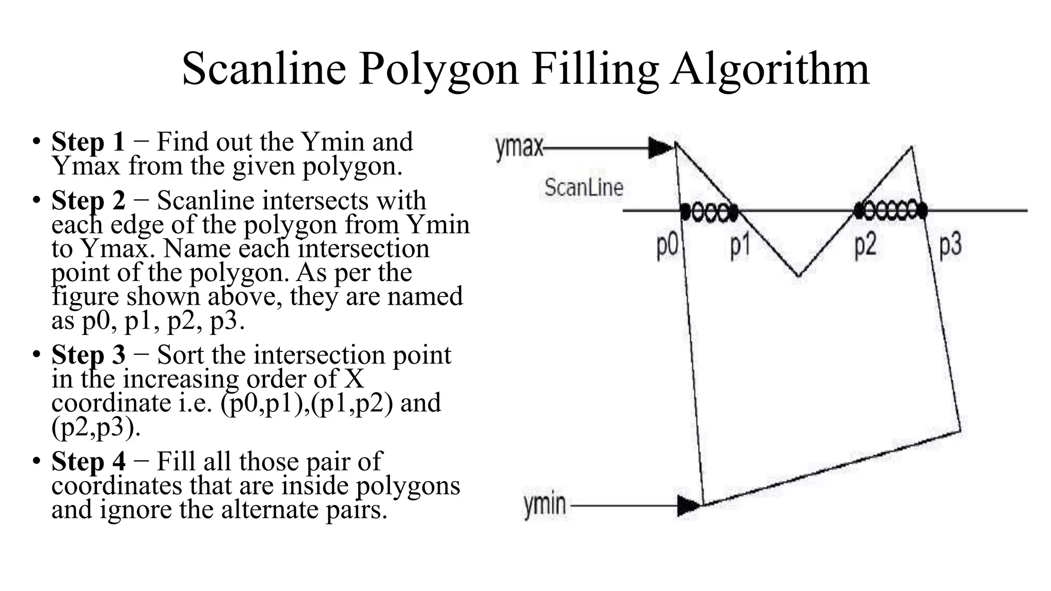Scanline Polygon Filling Algorithm
• Step 1 − Find out the Ymin and
Ymax from the given polygon.
• Step 2 − Scanline intersects with
each edge of the polygon from Ymin
to Ymax. Name each intersection
point of the polygon. As per the
figure shown above, they are named
as p0, p1, p2, p3.
• Step 3 − Sort the intersection point
in the increasing order of X
coordinate i.e. (p0,p1),(p1,p2) and
(p2,p3).
• Step 4 − Fill all those pair of
coordinates that are inside polygons
and ignore the alternate pairs.
 
