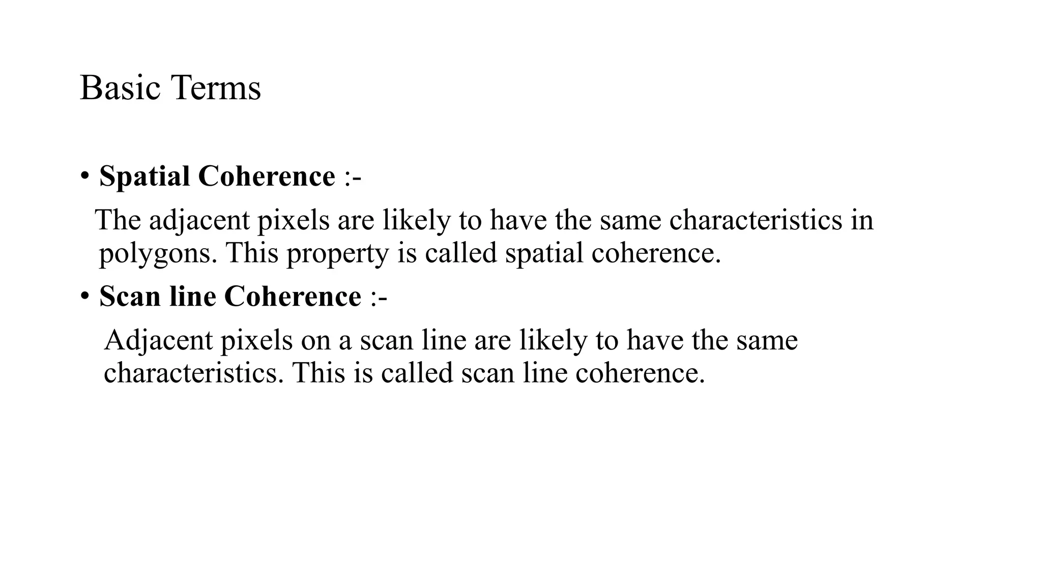 Basic Terms
• Spatial Coherence :-
The adjacent pixels are likely to have the same characteristics in
polygons. This property is called spatial coherence.
• Scan line Coherence :-
Adjacent pixels on a scan line are likely to have the same
characteristics. This is called scan line coherence.
 