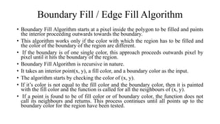 Boundary Fill / Edge Fill Algorithm
• Boundary Fill Algorithm starts at a pixel inside the polygon to be filled and paints
the interior proceeding outwards towards the boundary.
• This algorithm works only if the color with which the region has to be filled and
the color of the boundary of the region are different.
• If the boundary is of one single color, this approach proceeds outwards pixel by
pixel until it hits the boundary of the region.
• Boundary Fill Algorithm is recursive in nature.
• It takes an interior point(x, y), a fill color, and a boundary color as the input.
• The algorithm starts by checking the color of (x, y).
• If it’s color is not equal to the fill color and the boundary color, then it is painted
with the fill color and the function is called for all the neighbours of (x, y).
• If a point is found to be of fill color or of boundary color, the function does not
call its neighbours and returns. This process continues until all points up to the
boundary color for the region have been tested.
 