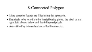8-Connected Polygon
• More complex figures are filled using this approach.
• The pixels to be tested are the 8 neighboring pixels, the pixel on the
right, left, above, below and the 4 diagonal pixels.
• Areas filled by this method are called 8-connected.
 