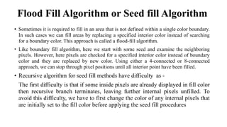 Flood Fill Algorithm or Seed fill Algorithm
• Sometimes it is required to fill in an area that is not defined within a single color boundary.
In such cases we can fill areas by replacing a specified interior color instead of searching
for a boundary color. This approach is called a flood-fill algorithm.
• Like boundary fill algorithm, here we start with some seed and examine the neighboring
pixels. However, here pixels are checked for a specified interior color instead of boundary
color and they are replaced by new color. Using either a 4-connected or 8-connected
approach, we can stop through pixel positions until all interior point have been filled.
• Recursive algorithm for seed fill methods have difficulty as -
The first difficulty is that if some inside pixels are already displayed in fill color
then recursive branch terminates, leaving further internal pixels unfilled. To
avoid this difficulty, we have to first change the color of any internal pixels that
are initially set to the fill color before applying the seed fill procedures
 