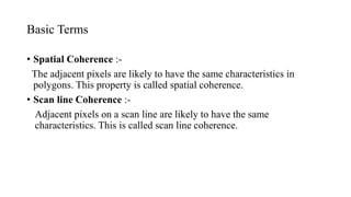 Basic Terms
• Spatial Coherence :-
The adjacent pixels are likely to have the same characteristics in
polygons. This property is called spatial coherence.
• Scan line Coherence :-
Adjacent pixels on a scan line are likely to have the same
characteristics. This is called scan line coherence.
 