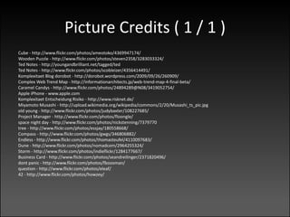 Picture Credits ( 1 / 1 )
Cube - http://www.flickr.com/photos/ameotoko/4369947174/
Wooden Puzzle - http://www.flickr.com/photos/steven2358/3283033324/
Ted Notes - http://youngandbrilliant.net/tagged/ted
Ted Notes - http://www.flickr.com/photos/scobleizer/4356414491/
Komplexitaet Blog dorobot - http://dorobot.wordpress.com/2009/09/26/260909/
Complex Web Trend Map - http://informationarchitects.jp/web-trend-map-4-final-beta/
Caramel Candys - http://www.flickr.com/photos/24894289@N08/3419052754/
Apple iPhone - www.apple.com
Komplexitaet Entscheidung Risiko - http://www.risknet.de/
Miyamoto Musashi - http://upload.wikimedia.org/wikipedia/commons/2/20/Musashi_ts_pic.jpg
old young - http://www.flickr.com/photos/judybaxter/108227685/
Project Manager - http://www.flickr.com/photos/floongle/
space night day - http://www.flickr.com/photos/nickstenning/7379770
tree - http://www.flickr.com/photos/essjay/180558668/
Compass - http://www.flickr.com/photos/gwgs/346806882/
Endless - http://www.flickr.com/photos/thomasteufel/4110097683/
Dune - http://www.flickr.com/photos/nomadcom/2964255324/
Storm - http://www.flickr.com/photos/indieflickr/1284177667/
Business Card - http://www.flickr.com/photos/seandreilinger/2371820496/
dont panic - http://www.flickr.com/photos/fboosman/
question - http://www.flickr.com/photos/eleaf/
42 - http://www.flickr.com/photos/howzey/
 