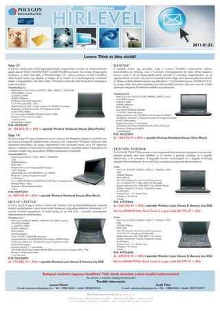 2011.01.21.


                                                                       Lenovo Think és Idea akciók!

Edge 13”                                                                                        SL510 15,6”
A Lenovo mindig jelen volt a legmegbízhatóbb, ergonómikus, karcsú, és ultrahordozható           A legtöbb ember úgy gondolja, hogy a Lenovo ThinkPad márkanévhez tartozó
gépek piacán (lásd a ThinkPad X301 és X200 ThinkPad sorozat). De mindig volt egy közös          funkcionalitás és minőség, csak a T-sorozatú noteszgépeknél van jelen. Ehhez képest a
probléma: az árak. Hát hello, a ThinkPad Edge 13” - vékony, könnyű, az Intel Core2Duo           Lenovo kínál a kis és középvállalkozások számára is minőségi megoldásokat: ez az
általt hajtott laptop egy teljesen új design, és az induló ára is barátságosnak nevezhető       úgynevezett SL sorozat, mely azonos funkciók mellet mégis jóval alacsonyabb áron érhető
ebben a kategóriában. De ezek mellet a Thinkpad márkanév által támasztott minőséget is          el. Ebben az áttekintésben vessünk egy pillantást a 15,6 hüvelykes Lenovo ThinkPad SL510-
tudja biztosítani.                                                                              re, ez egy méltó alternatív megoldás azon felhasználók számára, akik nem akarnak a felső
ThinkPad Edge 13                                                                                prémium kategóriás ThinkPad modellek közül választani.
  AMD Athlon II Neo Dual-Core K325 (1.3Ghz, 2MB L2, 1.0GHz FSB)
  AMD RS880M chipset                                                                            ThinkPad SL510
  2x 2GB PC3-8500                                                                                 Intel Core 2 Duo T6670 (2.2GHz, 800MHz, 2MB L2 cache)
  320GB / 5400rpm                                                                                 Intel GM45 chipset
  ATI Radeon HD 4225 integrated                                                                   3GB PC3 -8500
  13.3" HD (1366x768) - Glare                                                                     320GB / 5400rpm
  Gigabit ethernet, 802.11 b/g/n wireless, No WWAN, No Modem,                                     DVD±RW DL
  Bluetooth, 2.0 Mpixel Camera, No Fingerprint reader                                             Intel GMA 4500MHD (384MB)
  6 cell (2.8Ah) battery                                                                          15.6" HD (1366x768) glossy
  5-1 card reader (SD/MMC/MS/MS Pro/XD), HDMI                                                     Gigabit ethernet, Intel 1000 BGN (1x2) wireless, No WWAN,
  Windows 7 Home Premium 64bit                                                                    No Modem, Bluetooth, 0.3 Mpixel Camera, No Fingerprint reader
  1 year warranty                                                                                 6 cell (2.6Ah) battery
  Midight black – glossy                                                                          Express Card slot, 7-1 card reader
P/N: NV32SHV                                                                                       (SD/SDHC/xD/xD Type H/MMC/MS/MS-PRO), HDMI port
Ár: 135.410,-Ft + ÁFA + ajándék Wireless Notebook Mouse (Blue/Plastic)                            Windows 7 Professional 64 bit
                                                                                                  1 year warranty
Edge 14”                                                                                        P/N: NSLCVHV
A Lenovo Edge 14” egy új notebook sorozat a Lenovo-tól. Magában foglalja az új Intel Core i     Ár: 149.970,-Ft + ÁFA + ajándék Wireless Notebook Mouse (Silver/Black)
sorozatú processzorok teljesítményét, ötvözve a már megszokott Thinkpad márkanév által
biztosított funkciókkal, de mégis megfizethető áron. Kompakt méret, de a 14” képernyő
teljesen megfelel normál irodai, és otthoni felhasználásra, beépített optikai meghajtóval, és   T410-T410i, T510-T510i
némelyik modell még opcionálisan WWAN adapterrel is rendelhető.
                                                                                                T410-T410i, T510-T510i sorozat a már megszokott felső prémium kategória a Lenovo-tól.
ThinkPad EDGE 14
                                                                                                Igényes tervezés ahol nem feltétlen az ár hanem a gyártási minőség, és a legjobb
  Intel Core i3-330M (2.13GHz, 3MB L3, 1066MHz)
  3 GB                                                                                          teljesítmény a fő szempont. A legújabb hardver technológiák és a legjobb minőségű
  320GB/5400rpm                                                                                 anyagok felhasználásával. Az új intel Core i sorozatú processzorok alkalmazásával
  DVD±RW
  Mobile Intel 5 Series Integrated GFX Chipset                                                  T410i
  14.0" HD glossy                                                                                 Intel Core i3-370M (2.40GHz, 3MB L3, 1066MHz, 35W)
  Gigabit ethernet, Intel 1000 BGN (1x2), WWAN,                                                   2GB
  Bluetooth, Camera, Fingerprint reader                                                           320GB/7200rpm
  4 cell battery                                                                                  DVD±RW DL
  7-in-1 (MMC/MS/MS Pro/SD/SDHC/XD/XD Type H), Express Card                                       Intel HD Graphics for Core i3 and i5 processors
  Midnight Black - Gloss                                                                          14.1-in WXGA TFT (1280 x 800) LED Backlight
  Windows 7 Home Premium 64bit                                                                    Gigabit ethernet, Intel 1000 BGN (1x2), WWAN Ready,
  1 Year                                                                                          Modem, Bluetooth, Camera, Fingerprint reader
                                                                                                  6 cell battery
P/N: NVP72HV                                                                                      Express Card + 5-1 Media Card
Ár: 169.570,-Ft + ÁFA + ajándék Wireless Notebook Mouse (Blue/Black)                              Windows 7 Pro 64 bit
                                                                                                  3 Years
L412 14” - L512 15,6”                                                                           P/N: NT7P9HV
A L412, és L512 egy új széria a Lenovo-tól. Szintén a kis és középvállalkozások számára         Ár: 235.760,-Ft + ÁFA +ajándék Wireless Laser Mouse & Memory key 4GB
készülő modell paletta, annyi funkcionális bővítéssel, hogy teljes értékűen dokkolható, a T-
sorozat dokkoló egységeivel, és belül pedig az új Intel Core i sorozatú processzorok            Akciós 45N6678 Mini Dock Series 3 a gép mellé 26.770,-Ft + ÁFA
teljesítménye áll rendelkezésre.
ThinkPad L412                                                                                   T510i
  Intel Core i3-370M (2.40GHz, 1066MHz FSB, 3MB L3 cache)                                         Intel Core i3-370M (2.40GHz, 3MB L3, 1066MHz, 35W)
  Intel HM55 Chipset                                                                              2GB
  1x 2GB PC3-10600                                                                                320GB/7200rpm
  320GB / 5400rpm                                                                                 DVD±RW
  DVD±RW DL                                                                                       Intel HD Graphics for Core i3 and i5 processors
  Intel HD Graphics                                                                               15.6" HD TFT anti-glare LED Backlight
  14.0" 16:9 HD (1366x768) non glossy                                                             Gigabit ethernet, Intel 1000 BGN (1x2), Ready,
  Gigabit ethernet, Intel 6200 AGN (2x2) wireless, WWAN Ready,                                    Modem, Bluetooth, Camera, Fingerprint reader
   No Modem, Bluetooth, 2.0 Mpixel Camera, Fingerprint reader                                     6 cell battery
  6 cell (2.6Ah) battery                                                                          Express Card + 5-1 Media Card
  Express Card slot, 7-1 card reader                                                              Windows 7 Pro 64 bit
  (SD/SDHC/xD/xD Type H/MMC/MS/MS-PRO), Active Protection System (APS), TPM                       3 Years
  Windows 7 Professional 64 bit                                                                 P/N: NTFARHV
  1 year warranty
                                                                                                Ár: 239.010,-Ft + ÁFA +ajándék Wireless Laser Mouse & Memory key 4GB
P/N: NVU54HV
Ár: 174.385,-Ft + ÁFA + ajándék Wireless Laser Mouse & Memory key 4GB                           Akciós 45N6678 Mini Dock Series 3 a gép mellé 26.770,-Ft + ÁFA



                                Budapest területén ingyenes kiszállítás! Több darab vásárlása esetén további kedvezmények!
                                                                          Az akciók a készlet erejéig érvényesek!
                                                                                   További információ:
                                       Lencse Noémi                                                                                       Jurák Tibor
        E-mail: salesteam@polygon.hu         Tel.: 1/886-5343     Mobil: 30/860-0162                    E-mail: salesteam@polygon.hu          Tel.: 1/886-5346    Mobil: 30/915-2017
 