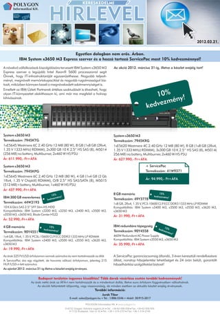2012.03.21.


                                     Egyetlen dologban nem erõs. Árban.
           IBM System x3650 M3 Express szerver és a hozzá tartozó ServicePac most 10% kedvezménnyel!
A növekvő vállalkozások kiszolgálására tervezett IBM System x3650 M3                   Az akció 2012. március 31-ig, illetve a készlet erejéig tart!
Express szerver a legújabb Intel Xeon® 5600 processzorral segít
Önnek, hogy IT-infrastruktúráját egyszerűsíthesse. Nagyobb teljesít-
ményt, megnövelt memóriakapacitást és nagyobb rugalmasságot biz-
tosít, miközben könnyen kezeli a megnövekedett adatmennyiséget is.
Emellett az IBM Üzleti Partnerek értékes szaktudását is élvezheti, hogy
olyan IT-környezetet alakíthasson ki, ami már ma megfelel a holnap
                                                                                                                       10% y!
kihívásainak.
                                                                                                                            én
                                                                                                                   ke dvezm



System x3650 M3                                                                        System x3650 M3
Termékszám: 7945KTG                                                                    Termékszám: 7945KRG
1xE5645 Westmere 6C 2.40 GHz 12 MB (80 W), 8 GB (1x8 GB (2Rx4,                         1xE5620 Westmere 4C 2.40 GHz 12 MB (80 W), 8 GB (1x8 GB (2Rx4,
1.35 V 1333 MHz) RDIMM), 2x300 GB 10 K 2.5” HS SAS (8), M5014                          1.35 V 1333 MHz) RDIMM), 3x300 GB 10 K 2.5’’ HS SAS (8), M5014(
(256 MB) no battery, Multiburner, 2x460 W HS PSU                                       256 MB) no battery, Multiburner, 2x460 W HS PSU
Ár: 611.990,- Ft+ÁFA                                                                   Ár: 627.990,- Ft+ÁFA

System x3650 M3                                                                                                   + ServicePac
Termékszám: 7945KPG                                                                                               Termékszám: 41W9371
1xE5645 Westmere 6C 2.40 GHz 12 MB (80 W), 4 GB (1x4 GB (2 Gb
1Rx4, 1.35 V Chipkill) RDIMM), O/B 2.5” HS SAS/SATA (8), M5015                                                    Ár: 94.990,- Ft+ÁFA
(512 MB)+battery, Multiburner, 1x460 W HS PSU
Ár: 437.990,-Ft+ÁFA
                                                                                       8 GB memória                          15%
                                    15% y!                                                                               kedvezmény!
IBM 300 GB merevlemez                   mén
                                k edvez                                                Termékszám: 49Y3778
Termékszám: 44W2193                                                                    1x8 GB, 2Rx4, 1.35 V, PC3-10600 CL9 ECC DDR3 1333 MHz LP RDIMM
10 K 6 Gb/s SAS 2.5” SFF Slim-HS HDD                                                   Kompatibilitás: IBM System x3400 M3, x3500 M3, x3550 M3, x3620 M3,
Kompatibilitás: IBM System x3200 M3, x3250 M3, x3400 M3, x3500 M3,                     x3650 M3
x3550 M3, x3650 M3, Blade Center HS22                                                  Ár: 31.990,-Ft+ÁFA
Ár: 52.990,-Ft+ÁFA

4 GB memória                     15%                                                   IBM redundáns tápegység                    15%
                             kedvezmén                                                                                       ked
                                      y!                                               Termékszám: 90Y4558                      vezm
Termékszám: 90Y4551                                                                                                                  ény
                                                                                                                                        !
1x4 GB, 1Rx4, 1.35 V, PC3L-10600 CL9 ECC DDR3 1333 MHz LP RDIMM                        460W Redundant AC Power Supply
Kompatibilitás: IBM System x3400 M3, x3500 M3, x3550 M3, x3620 M3,                     Kompatibilitás: IBM System x3550 M3, x3650 M3
x3650 M3                                                                               Ár: 35.990,-Ft+ÁFA
Ár: 19.990,-Ft+ÁFA

Az árak 225 Ft/USD árfolyamon vannak számolva és nem tartalmazzák az áfát.             A ServicePac garanciacsomag állandó, 3 éven keresztüli rendelkezésre
A ServicePac ára egy rögzített, de havonta változó árfolyamon, jelenleg 215            állást, nonstop hibajelentési lehetőséget és 24 órán belüli, garantált
HUF/USD-n lett számolva.                                                               hibaelhárítási szolgáltatást biztosít!
Az ajánlat 2012. március 31-ig illetve a készlet erejéig érvényes.


                         Budapest területén ingyenes kiszállítás! Több darab vásárlása esetén további kedvezmények!
                    Az árak nettó árak az ÁFÁ-t nem tartalmazzák és a mindenkori dollár, illetve euro árfolyam függvényében változhatnak.
                         Az akciók feltüntetett idõpontig, vagy visszavonásig, de minden esetben az aktuális készlet erejéig érvényesek.
                                                                       További információ:
                                                                             Jurák Tibor
                                                 E-mail: sales@polygon.hu     Tel.: 1/886-5346    Mobil: 30/915-2017


                                              H-6722 Szeged, Kálvária sugárút 24. Tel.: +36-62-558-558 Fax: +36-62-558-559
                                                 H-1132 Budapest, Váci út 30. Tel.: +36-1-319-2751 Fax: +36-1-319-2749
 
