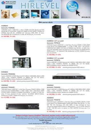 2012.04.12.


                                                                   IBM szerver akció
X3200M3
Azonosító: 7328K8G
7328-K8G System x3200 M3 1 x Xeon X3440 2.53 GHz Quad-core/1333
MHz/8 MB L2 Cache/95W, 1x2GB PC3-10600 CL9 ECC DDR3 1333MHz LP
UDIMM, Dual GB Eth., 2x500GB 3,5" Hot-swap SATA HDD, (4 bays),
ServeRAID BR10il v2, Multiburner, no FDD, 401W fixed pws, 3 yr warranty
Ár: 260.900,- Ft+ÁFA


                                                                                     X3400M3 - 3,5”-os modell
                                                                                     Azonosító: 7379KLG
                                                                                     7379-KLG System x3400 M3 1 x Intel Xeon Processor E5606 2.13GHz 8MB
                                                                                     Cache Quad Core/1066MHz/80W, 1 x 4 GB (1x 4GB, 1Rx4, 1.35 V) PC3L-
                                                                                     10600 CL9 ECC DDR3 1333 MHz LP RDIMM, Dual GB Eth., no HDD, Hot-
                                                                                     Swap 3,5" SAS/SATA, 4 bays standard max. 8 bays optional, ServeRAID M1015
                                                                                     (RAID levels 0, 1, 10 - Optional 5, 50), Multiburner, no FDD, 1x920W Hot-swap
                                                                                     pws, 3 yr warranty
                                                                                     Ár: 303.900,- Ft+ÁFA

                                                                                     X3400M3 - 2,5”-os modell
                                                                                     Azonosító: 7379KYG
                                                                                     System x3400 M3 1x E5645 Westmere 6C 2.40GHz 12MB (80W), 8GB (1x 8GB
                                                                                     (2Rx4, 1.35V 1333MHz) RDIMM), 3x 300GB 10K 2.5" HS SAS(8),
                                                                                     M5014(256MB)no battery, Multiburner, 2x920W HS PSU
                                                                                     Ár: 572.900,- Ft+ÁFA            elérhető gyárilag beépített HDD nélkül is!


X3550M3
Azonosító: 7944KMG
System x3550 M3 1x E5645 Westmere 6C 2.40GHz 12MB (80W), 8GB (1x 8GB
(2Rx4, 1.35V 1333MHz) RDIMM), 2x 300GB 10K 2.5" HS SAS(4),
M5014(256MB)no battery, Multiburner, 2x460W HS PSU
Ár: 520.900,- Ft+ÁFA     elérhetõ gyárilag beépített HDD nélkül is!


X3650M3                                                                              X3650M3
Azonosító: 7945KPG                                                                   Azonosító: 7945KRG
7945-KPG System x3650 M3 1 x Intel Xeon Processor E5645 2.40GHz 12MB                 System x3650 M3 1x E5620 Westmere 4C 2.40GHz 12MB (80W), 8GB (1x 8GB
Cache Six Core/1333MHz/80W, 1 x 4GB (1x4GB, 1Rx4, 1.35V) PC3L-10600                  (2Rx4, 1.35V 1333MHz) RDIMM), 3x 300GB 10K 2.5'' HS SAS(8),
CL9 ECC DDR3 1333MHz LP RDIMM, Dual GB Eth., no HDD, 2,5" SAS Hot-                   M5014(256MB)no battery, Multiburner, 2x460W HS PSU
swap, 8 bays standard 8 bays optional, ServeRAID M5015+battery,                      Ár: 592.900,- Ft+ÁFA            elérhetõ gyárilag beépített HDD nélkül is!
Multiburner, no FDD, 1x460W Hot-swap pws, 3 yr warranty
Ár: 412.900,- Ft+ÁFA                                                                 X3650M3
                                                                                     Azonosító: 7945K7G
                                                                                     7945-K7G System x3650 M3 1 x Intel Xeon Processor E5620 2.40 GHz 12 MB
                                                                                     Cache Quad Core/1066MHz/80W, 2x4GB DDR3 RAM, Dual GB Eth., 3 x 146
                                                                                     GB 10k 2.5" Hot-Swap SFF SAS HDD, 8 bays standard 8 bays
                                                                                     optional,ServeRAID M5014 (x8 PCI-E, RAID levels 0, 1, 5, 10, and 50 - Optional
                                                                                     6, 60) - 256 MB cache, no optical, no FDD, 2x675W Hot-swap pws, 3 yr
                                                                                     warranty
                                                                                     Ár: 495.900,- Ft+ÁFA           elérhetõ gyárilag beépített HDD nélkül is!

                        Budapest területén ingyenes kiszállítás! Több darab vásárlása esetén további kedvezmények!
                   Az árak nettó árak az ÁFÁ-t nem tartalmazzák és a mindenkori dollár, illetve euro árfolyam függvényében változhatnak.
                        Az akciók feltüntetett idõpontig, vagy visszavonásig, de minden esetben az aktuális készlet erejéig érvényesek.
                                                                      További információ:
                                                                           Jurák Tibor
                                                E-mail: sales@polygon.hu    Tel.: 1/886-5346    Mobil: 30/915-2017


                                            H-6722 Szeged, Kálvária sugárút 24. Tel.: +36-62-558-558 Fax: +36-62-558-559
                                               H-1132 Budapest, Váci út 30. Tel.: +36-1-319-2751 Fax: +36-1-319-2749
 