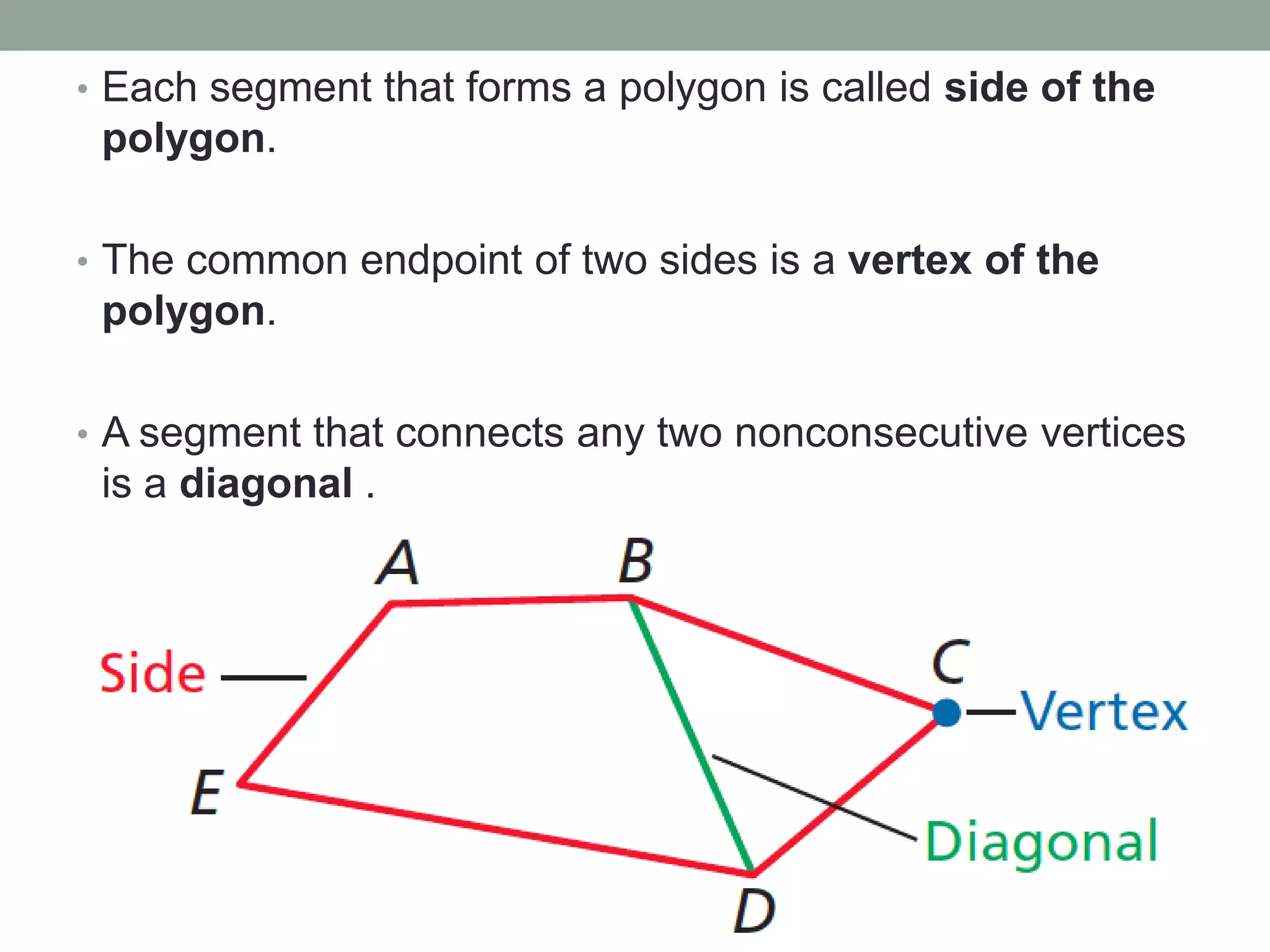 • Each segment that forms a polygon is called side of the
 polygon.

• The common endpoint of two sides is a vertex of the
 polygon.

• A segment that connects any two nonconsecutive vertices
 is a diagonal .
 