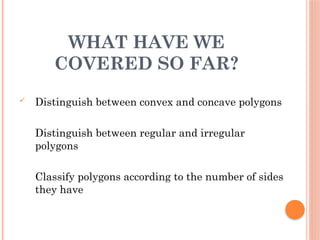 WHAT HAVE WE
COVERED SO FAR?
 Distinguish between convex and concave polygons
Distinguish between regular and irregular
polygons
Classify polygons according to the number of sides
they have
o classify polygons according to how many they
have
 
