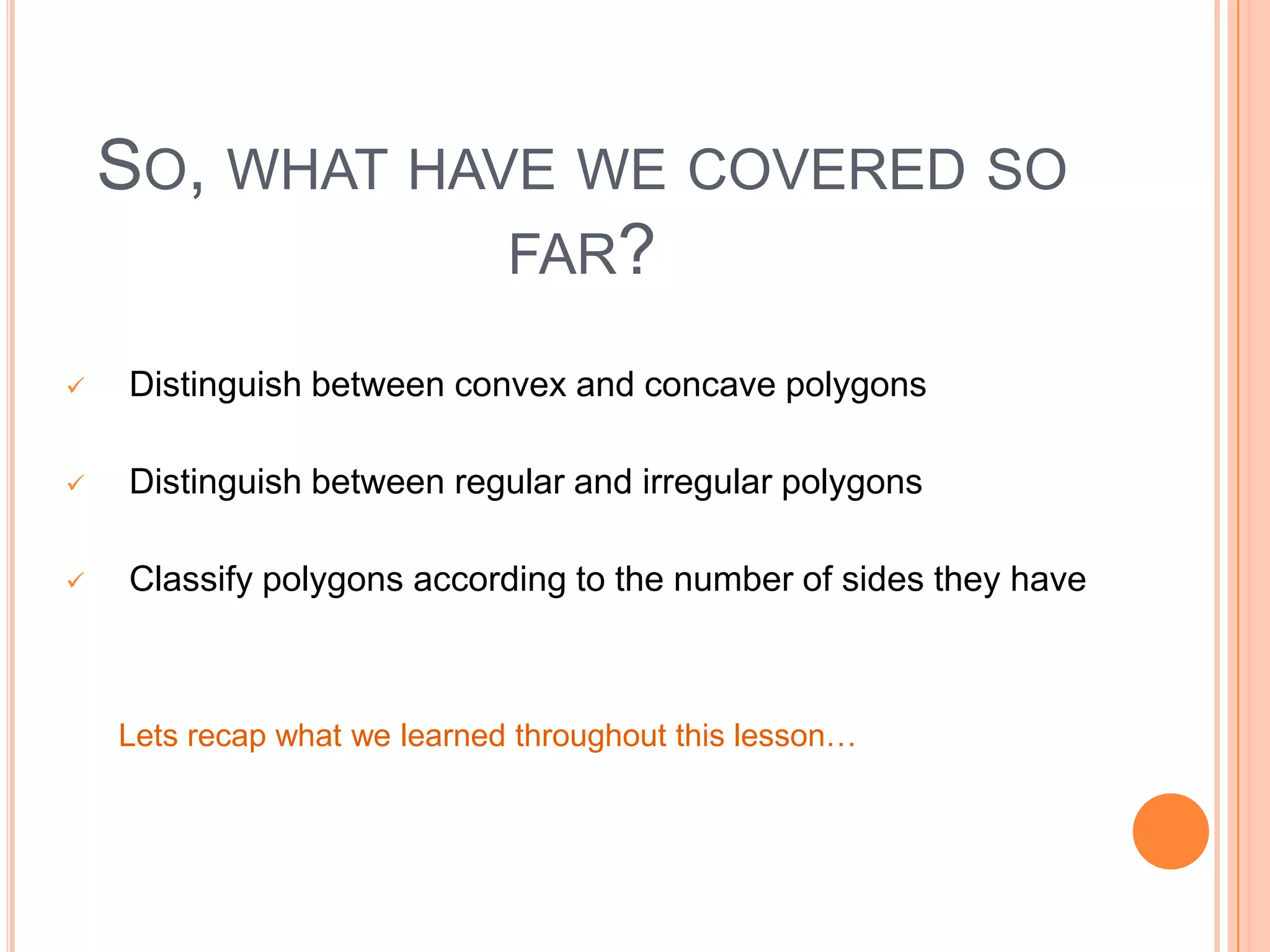 SO, WHAT HAVE WE COVERED SO
                FAR?

   Distinguish between convex and concave polygons

   Distinguish between regular and irregular polygons

   Classify polygons according to the number of sides they have
o classify polygons according to how many they have


    Lets recap what we learned throughout this lesson…
 