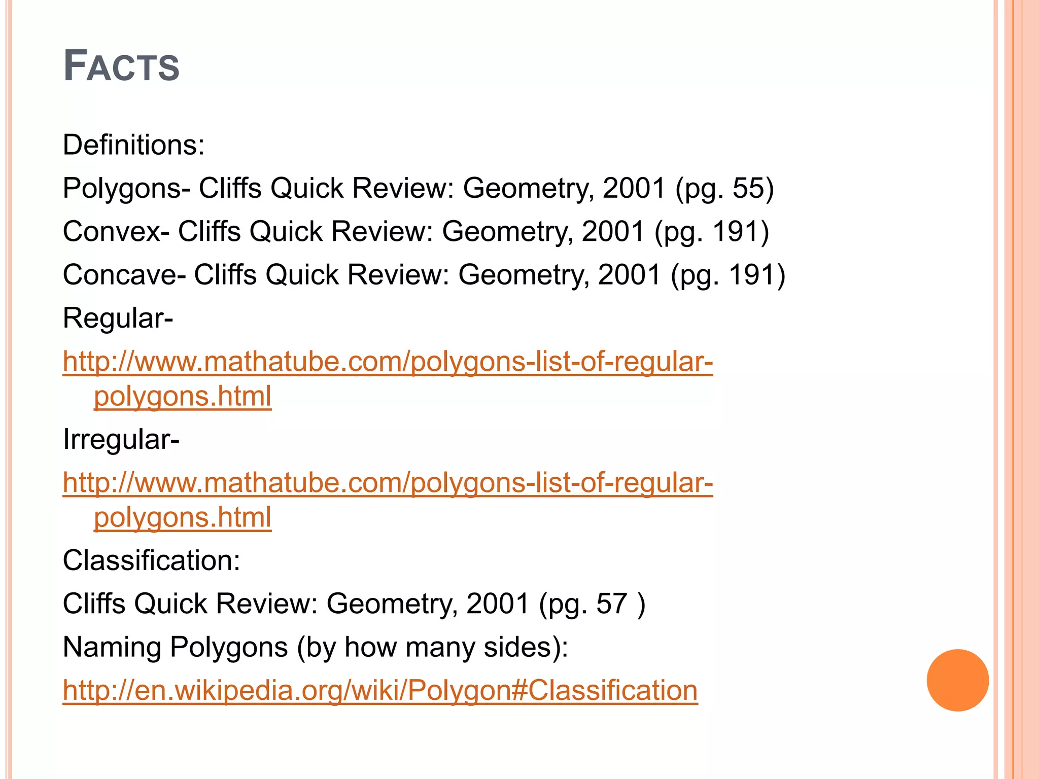 FACTS
Definitions:
Polygons- Cliffs Quick Review: Geometry, 2001 (pg. 55)
Convex- Cliffs Quick Review: Geometry, 2001 (pg. 191)
Concave- Cliffs Quick Review: Geometry, 2001 (pg. 191)
Regular-
http://www.mathatube.com/polygons-list-of-regular-
   polygons.html
Irregular-
http://www.mathatube.com/polygons-list-of-regular-
   polygons.html
Classification:
Cliffs Quick Review: Geometry, 2001 (pg. 57 )
Naming Polygons (by how many sides):
http://en.wikipedia.org/wiki/Polygon#Classification
 