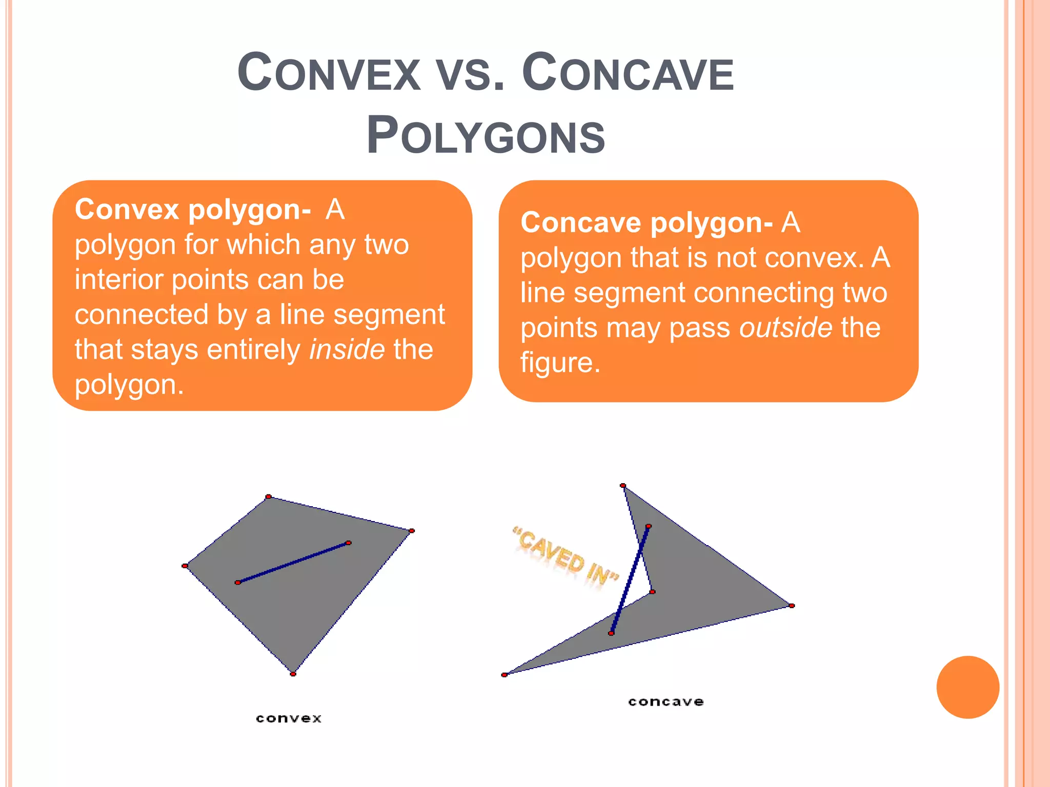 CONVEX VS. CONCAVE
                 POLYGONS
Convex polygon- A                Concave polygon- A
polygon for which any two        polygon that is not convex. A
interior points can be           line segment connecting two
connected by a line segment      points may pass outside the
that stays entirely inside the   figure.
polygon.
 