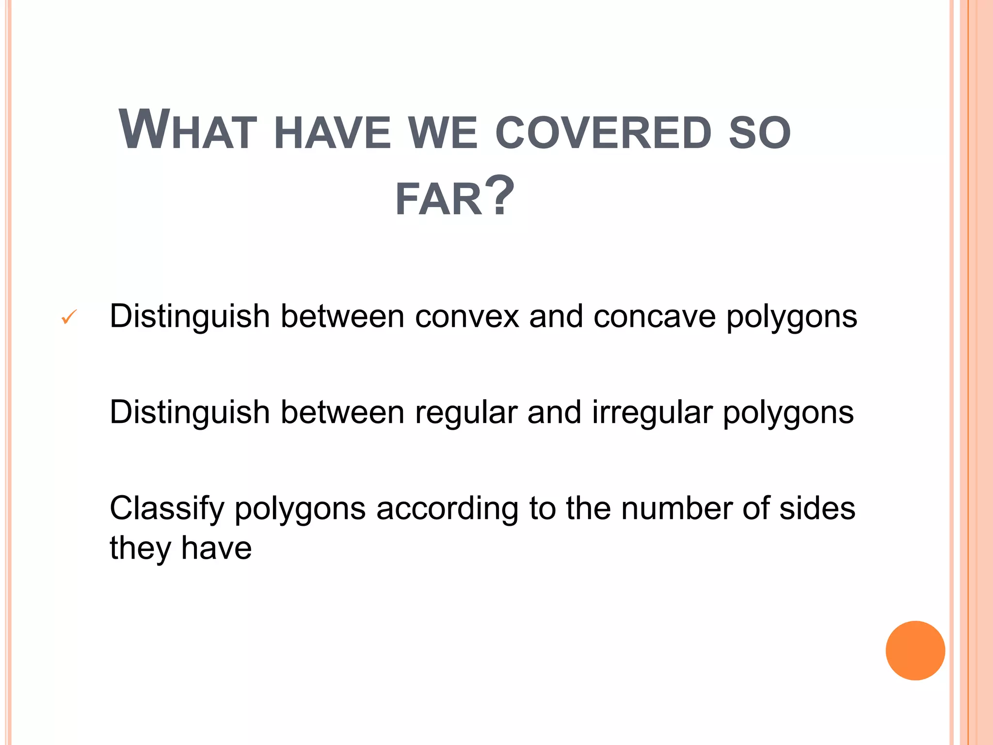 WHAT HAVE WE COVERED SO
             FAR?

   Distinguish between convex and concave polygons

    Distinguish between regular and irregular polygons

   Classify polygons according to the number of sides
   they have
o classify polygons according to how many they
   have
 