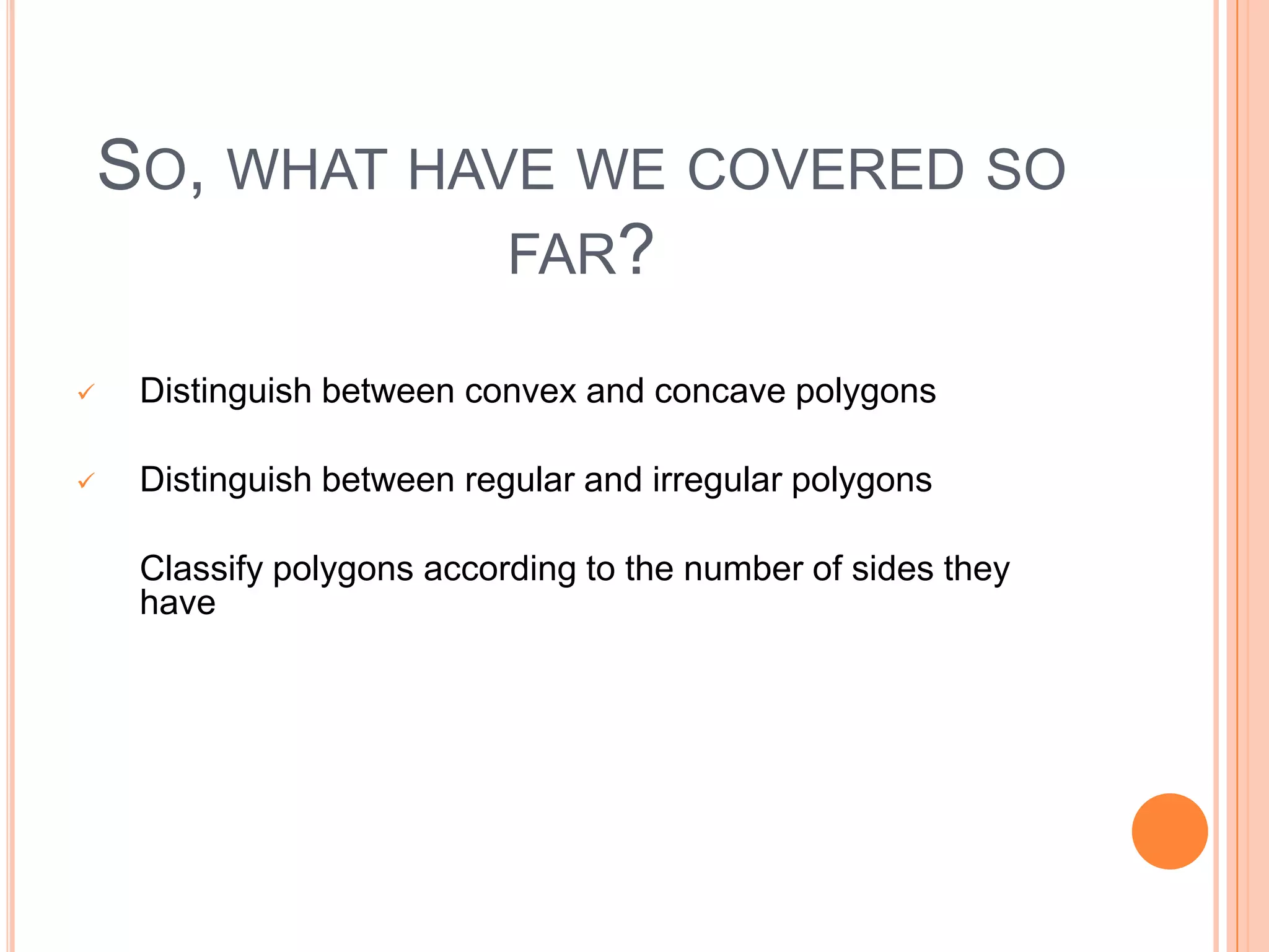 SO, WHAT HAVE WE COVERED SO
                FAR?

    Distinguish between convex and concave polygons

    Distinguish between regular and irregular polygons

    Classify polygons according to the number of sides they
    have
o classify polygons according to how many they have
 