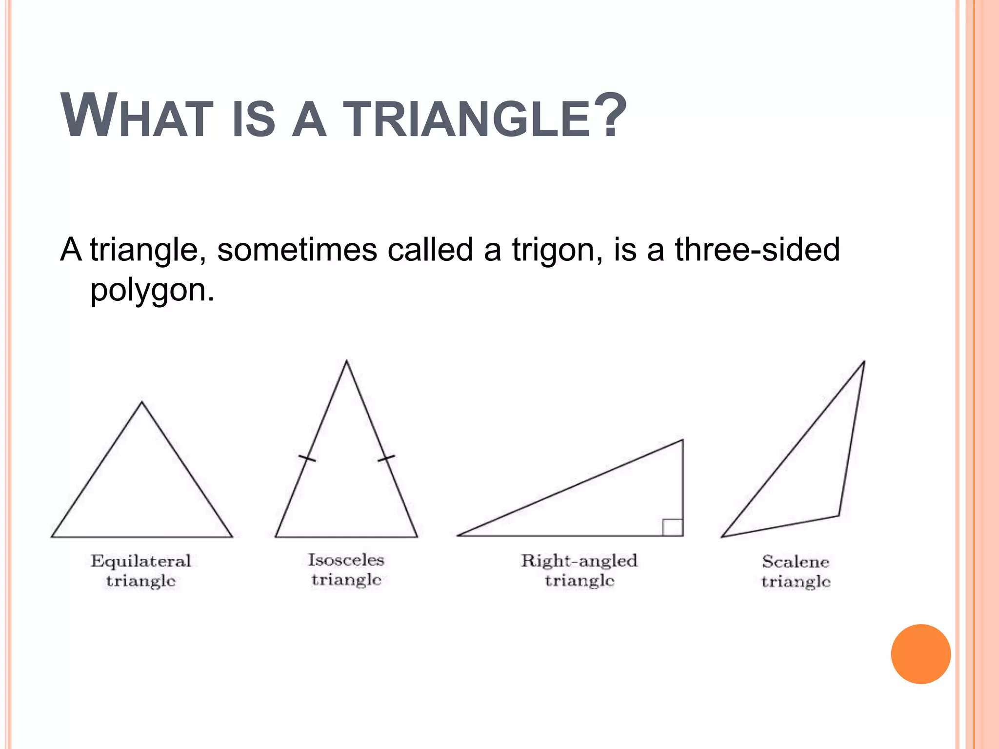 WHAT IS A TRIANGLE?

A triangle, sometimes called a trigon, is a three-sided
  polygon.
 