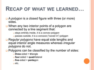 RECAP OF WHAT WE LEARNED…
 A polygon is a closed figure with three (or more)
  sides.
 When any two interior points of a polygon are
  connected by a line segment that:
      stays entirely inside, it is a convex polygon
      passes outside, it is a concave (“caved in”) polygon

 Regular polygons have equal side lengths and
  equal interior angle measures whereas irregular
  polygons do not.
 Polygons can be classified by the number of sides:
      three-sided = triangle
      four-sided = quadrilateral

      five-sided = pentagon

      etc.
 