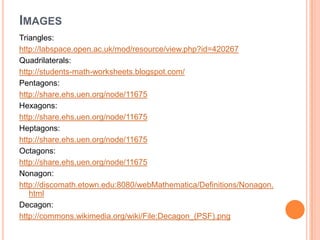 IMAGES
Triangles:
http://labspace.open.ac.uk/mod/resource/view.php?id=420267
Quadrilaterals:
http://students-math-worksheets.blogspot.com/
Pentagons:
http://share.ehs.uen.org/node/11675
Hexagons:
http://share.ehs.uen.org/node/11675
Heptagons:
http://share.ehs.uen.org/node/11675
Octagons:
http://share.ehs.uen.org/node/11675
Nonagon:
http://discomath.etown.edu:8080/webMathematica/Definitions/Nonagon.
   html
Decagon:
http://commons.wikimedia.org/wiki/File:Decagon_(PSF).png
 