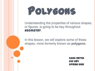 POLYGONS
Understanding the properties of various shapes,
or figures, is going to be key throughout
Geometry.

In this lesson, we will explore some of these
shapes, more formerly known as polygons.



                                Sara Reyes
                                CSE 684
                                Spring 2012
 