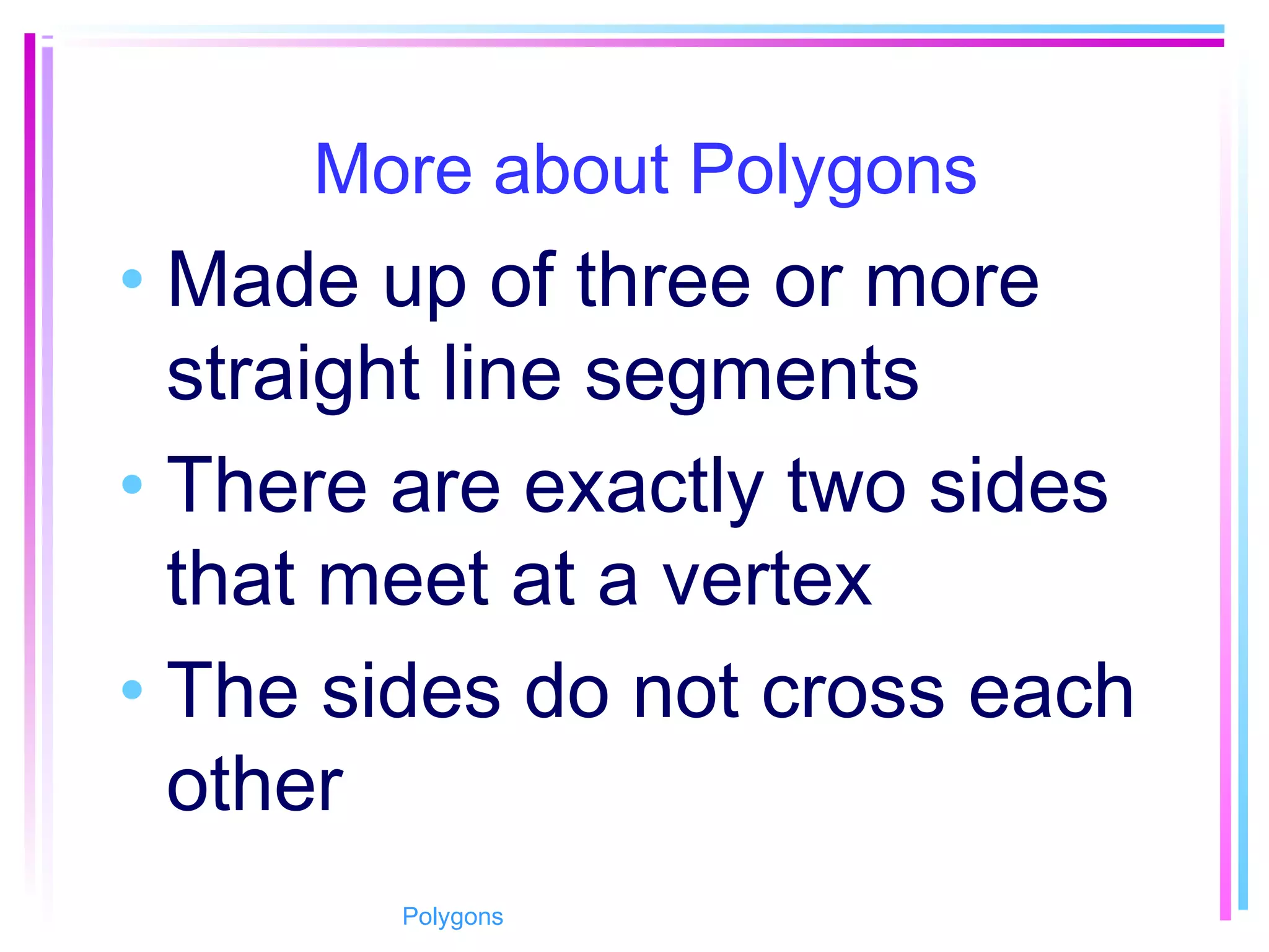 More about Polygons
• Made up of three or more
straight line segments
• There are exactly two sides
that meet at a vertex
• The sides do not cross each
other
Polygons
 