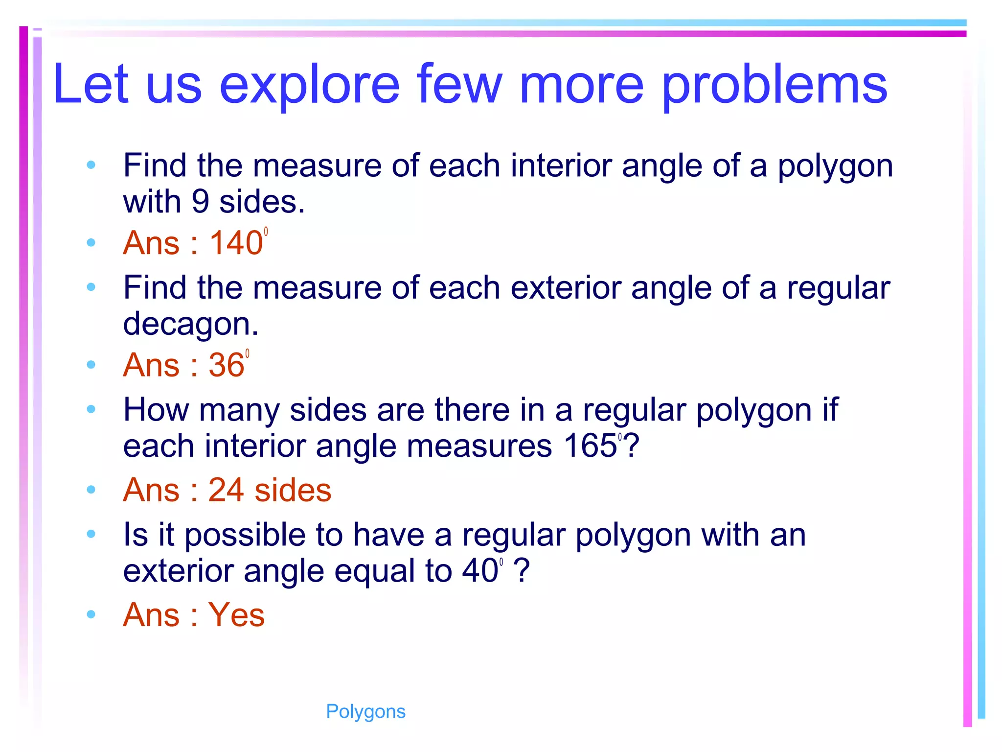 Let us explore few more problems
• Find the measure of each interior angle of a polygon
with 9 sides.
• Ans : 140
0
• Find the measure of each exterior angle of a regular
decagon.
• Ans : 36
0
• How many sides are there in a regular polygon if
each interior angle measures 1650
?
• Ans : 24 sides
• Is it possible to have a regular polygon with an
exterior angle equal to 400
?
• Ans : Yes
Polygons
 