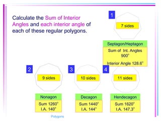 Septagon/Heptagon
Decagon Hendecagon
7 sides
10 sides 11 sides9 sides
Nonagon
Sum of Int. Angles
900
o
Interior Angle 128.6
o
Sum 1260
o
I.A. 140
o
Sum 1440o
I.A. 144
o
Sum 1620o
I.A. 147.3
o
Calculate the Sum of Interior
Angles and each interior angle of
each of these regular polygons.
1
2 43
Polygons
 