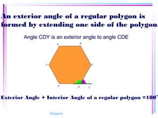 An exterior angle of a regular polygon is
formed by extending one side of the polygon.
Angle CDY is an exterior angle to angle CDE
Exterior Angle + Interior Angle of a regular polygon =180
0
DE
Y
B
C
A
F
12
Polygons
 