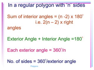 In a regular polygon with ‘n’ sides
Sum of interior angles = (n -2) x 180
0
i.e. 2(n – 2) x right
angles
Exterior Angle + Interior Angle =180
0
Each exterior angle = 360
0
/n
No. of sides = 360
0
/exterior angle
Polygons
 