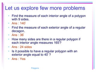 Let us explore few more problems
• Find the measure of each interior angle of a polygon
with 9 sides.
• Ans : 140
0
• Find the measure of each exterior angle of a regular
decagon.
• Ans : 36
0
• How many sides are there in a regular polygon if
each interior angle measures 1650
?
• Ans : 24 sides
• Is it possible to have a regular polygon with an
exterior angle equal to 400
?
• Ans : Yes
Polygons
 