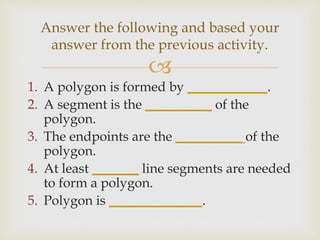 
1. A polygon is formed by ____________.
2. A segment is the __________ of the
polygon.
3. The endpoints are the __________ of the
polygon.
4. At least _______ line segments are needed
to form a polygon.
5. Polygon is ______________.
Answer the following and based your
answer from the previous activity.
 