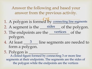 1. A polygon is formed by ____________.
2. A segment is the __________ of the polygon.
3. The endpoints are the __________ of the
polygon.
4. At least _______ line segments are needed to
form a polygon.
5. Polygon is ______________.
Answer the following and based your
answer from the previous activity.
connecting line segments
sides
vertices
A closed figure formed by connecting 3 or more line
segments at their endpoints. The segments are the sides of
the polygon while the endpoints are the vertices
3
 