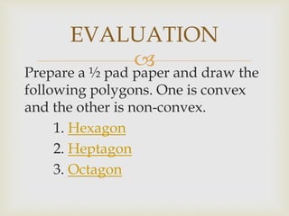 
Prepare a ½ pad paper and draw the
following polygons. One is convex
and the other is non-convex.
1. Hexagon
2. Heptagon
3. Octagon
EVALUATION
 