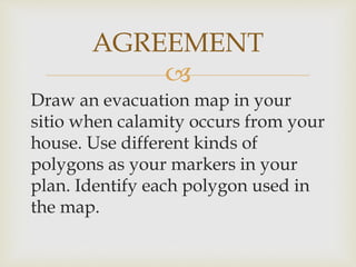 
Draw an evacuation map in your
sitio when calamity occurs from your
house. Use different kinds of
polygons as your markers in your
plan. Identify each polygon used in
the map.
AGREEMENT
 