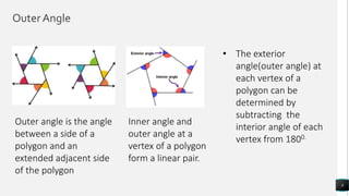 Outer Angle
8
Outer angle is the angle
between a side of a
polygon and an
extended adjacent side
of the polygon
Inner angle and
outer angle at a
vertex of a polygon
form a linear pair.
• The exterior
angle(outer angle) at
each vertex of a
polygon can be
determined by
subtracting the
interior angle of each
vertex from 1800.
 
