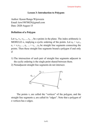 Computer Graphics
1 of 1
Lesson 3: Introduction to Polygons
Author: Kasun Ranga Wijeweera
Email: krw19870829@gmail.com
Date: 2020 August 15
Definition of a Polygon
Let v0, v1, v2,…, vn – 1 be n points in the plane. The index arithmetic is
MODULO n, implying a cyclic ordering of the points. Let e0 = v0v1,
e1 = v1v2,…, en – 1 = vn – 1v0 be straight line segments connecting the
points. Then these straight line segments bound a polygon if and only
if
1) The intersection of each pair of straight line segments adjacent in
the cyclic ordering is the single point shared between them.
2) Nonadjacent straight line segments do not intersect.
The points vi are called the “vertices” of the polygon, and the
straight line segments ei are called its “edges”. Note that a polygon of
n vertices has n edges.
v0
v1
v2vn - 1
e0
e1
en - 1
 