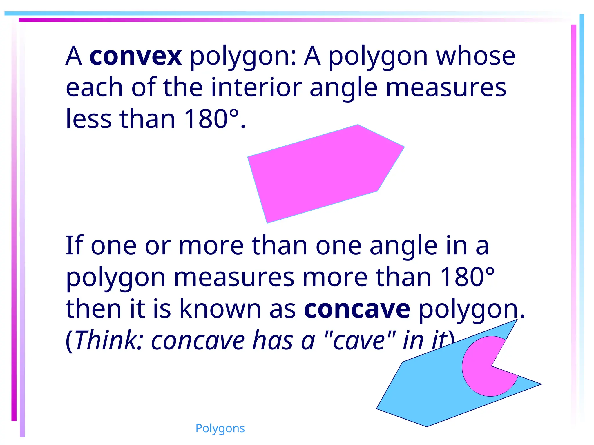 A convex polygon: A polygon whose
each of the interior angle measures
less than 180°.
If one or more than one angle in a
polygon measures more than 180°
then it is known as concave polygon.
(Think: concave has a "cave" in it)
Polygons
 