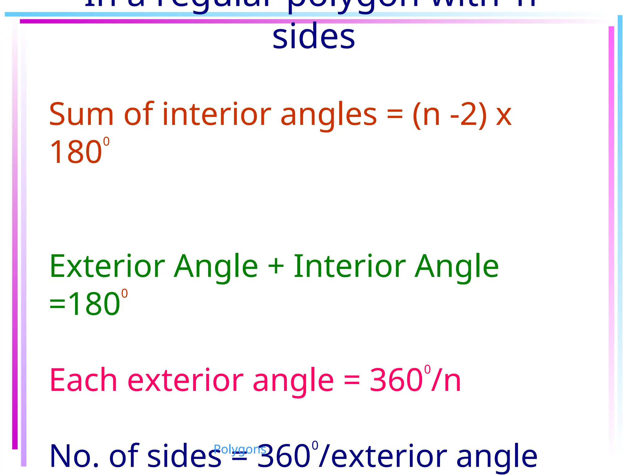 In a regular polygon with ‘n’
sides
Sum of interior angles = (n -2) x
180
0
Exterior Angle + Interior Angle
=180
0
Each exterior angle = 360
0
/n
No. of sides = 360
0
/exterior angle
Polygons
 