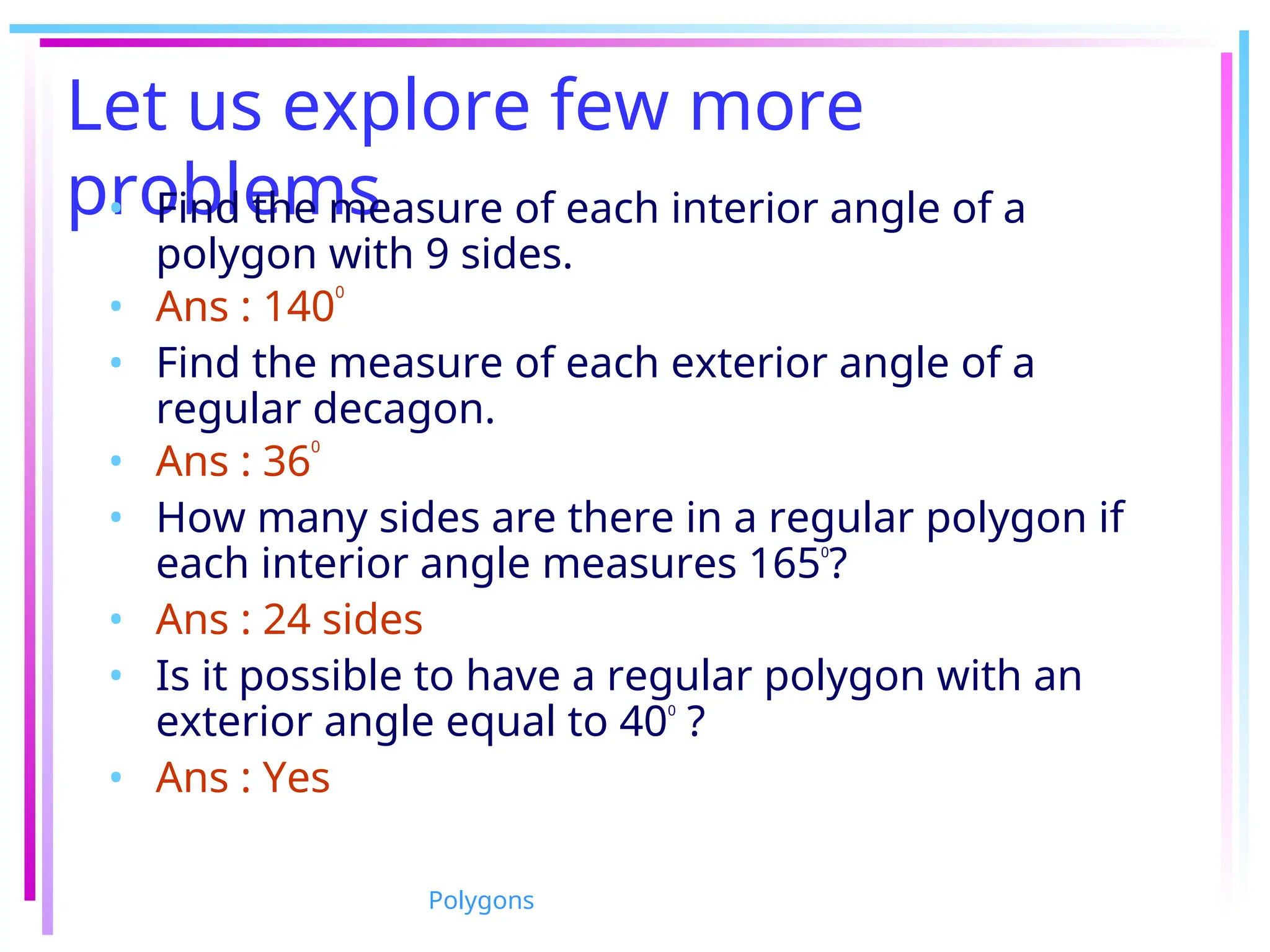Let us explore few more
problems
• Find the measure of each interior angle of a
polygon with 9 sides.
• Ans : 140
0
• Find the measure of each exterior angle of a
regular decagon.
• Ans : 36
0
• How many sides are there in a regular polygon if
each interior angle measures 1650
?
• Ans : 24 sides
• Is it possible to have a regular polygon with an
exterior angle equal to 400
?
• Ans : Yes
Polygons
 