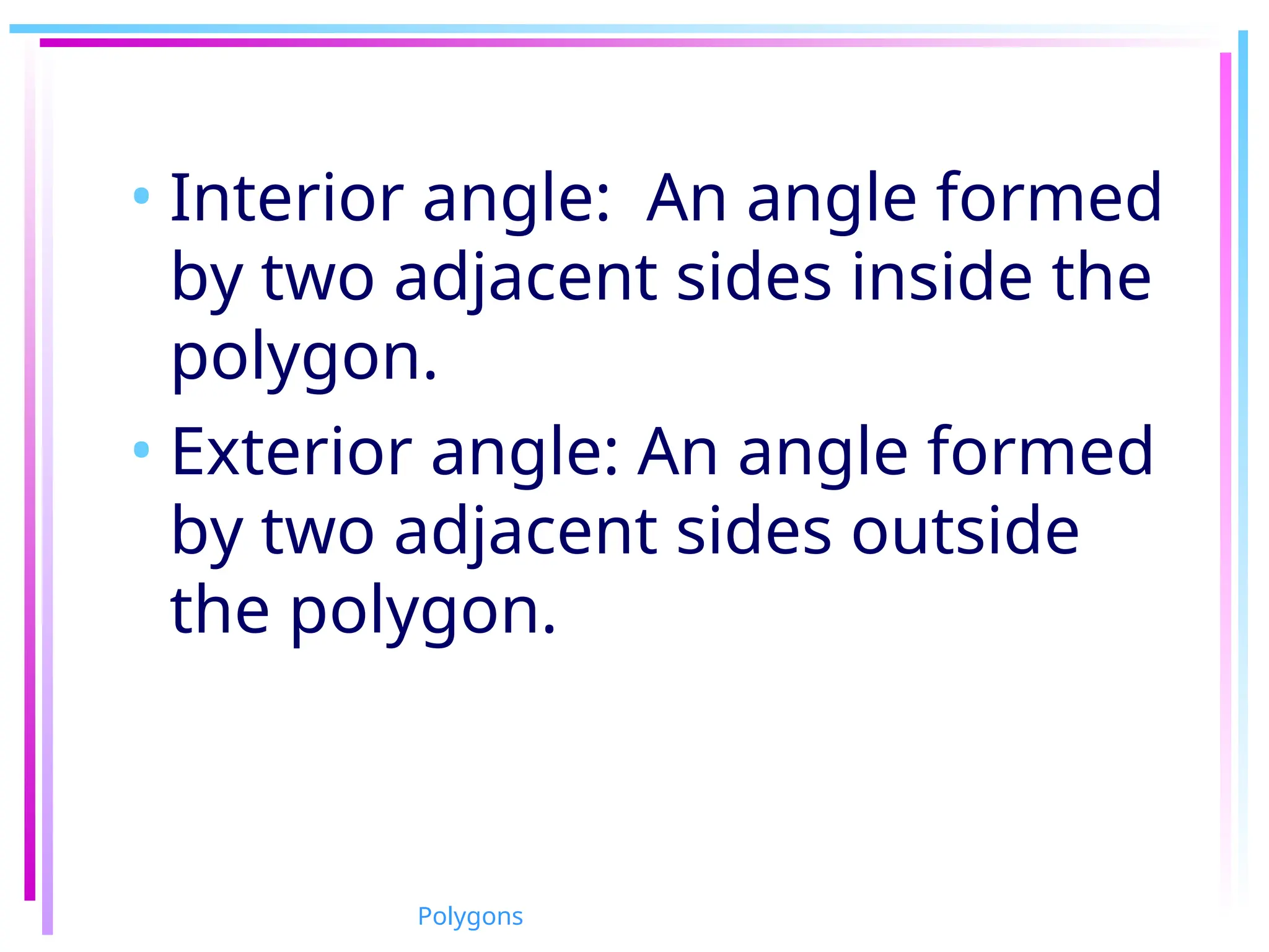 • Interior angle: An angle formed
by two adjacent sides inside the
polygon.
• Exterior angle: An angle formed
by two adjacent sides outside
the polygon.
Polygons
 