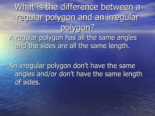 What is the difference between a regular polygon and an irregular polygon? A regular polygon has all the same angles and the sides are all the same length. An irregular polygon don’t have the same angles and/or don’t have the same length of sides.
