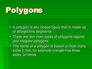 Polygons A polygon is any closed figure that is made up of straight line segments There are two main types of polygons regular and irregular polygons The name of a polygon is based on how many sides it has, for example triangle has three sides, tri=three