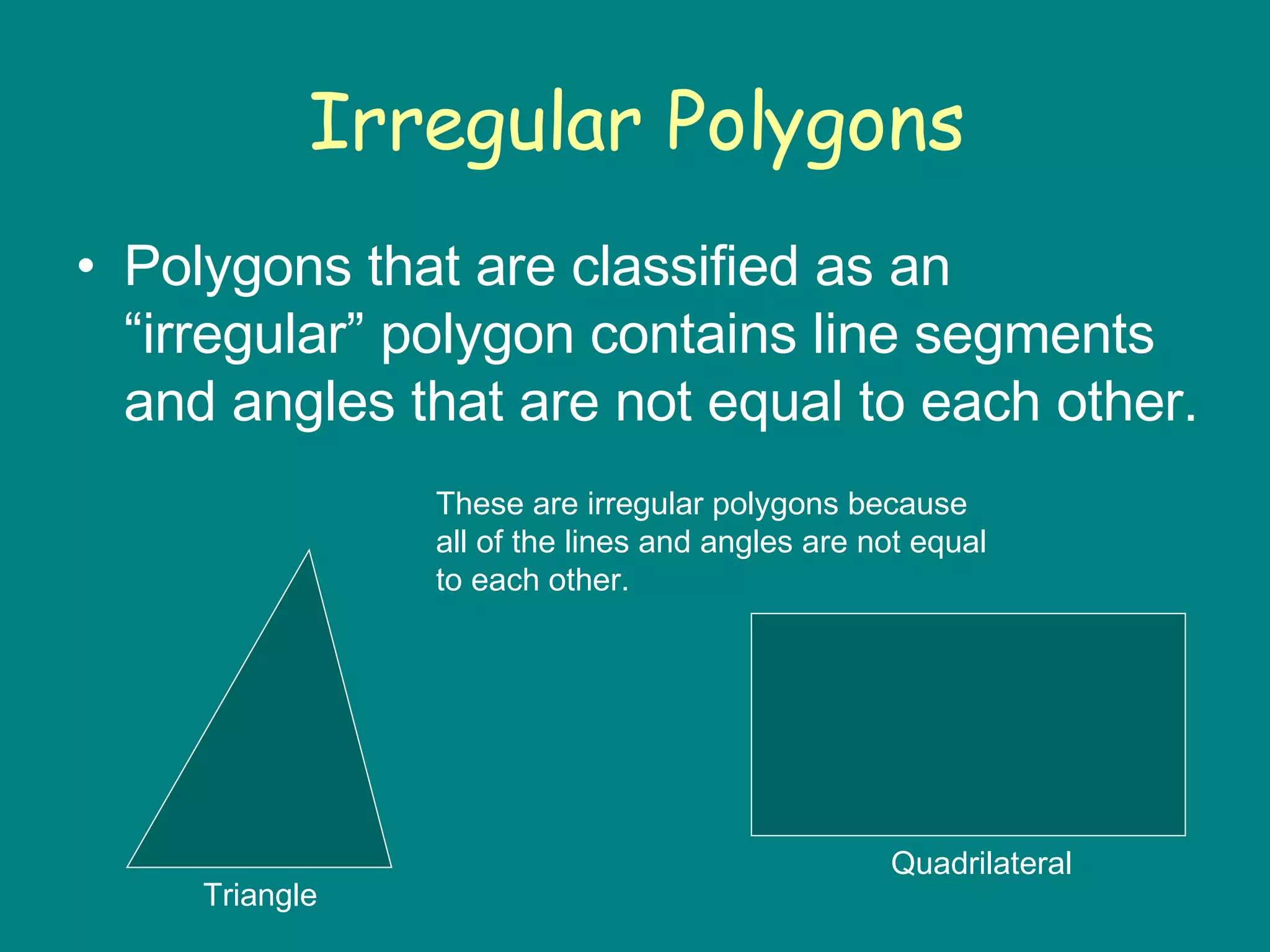 Irregular Polygons Polygons that are classified as an “irregular” polygon contains line segments and angles that are not equal to each other. These are irregular polygons because all of the lines and angles are not equal to each other. Triangle Quadrilateral