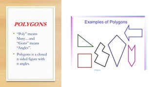 POLYGONS
• “Poly” means
Many…and
“Gons” means
“Angles”.
• Polygons is a closed
n sided figure with
n angles.
 