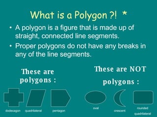 What is a Polygon ?!  * A polygon is a figure that is made up of straight, connected line segments.  Proper polygons do not have any breaks in any of the line segments. These are polygons : These are NOT  polygons : dodecagon oval crescent rounded quadrilateral quadrilateral pentagon 