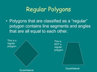 Regular Polygons Polygons that are classified as a “regular” polygon contains line segments and angles that are all equal to each other. This is a regular polygon: This is NOT a regular polygon: Quadrilateral  Quadrilateral 