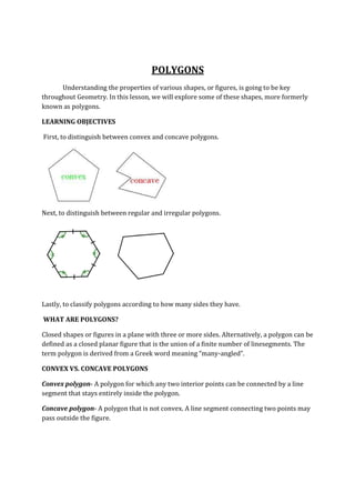 POLYGONS
Understanding the properties of various shapes, or figures, is going to be key
throughout Geometry. In this lesson, we will explore some of these shapes, more formerly
known as polygons.
LEARNING OBJECTIVES
First, to distinguish between convex and concave polygons.
Next, to distinguish between regular and irregular polygons.
Lastly, to classify polygons according to how many sides they have.
WHAT ARE POLYGONS?
Closed shapes or figures in a plane with three or more sides. Alternatively, a polygon can be
defined as a closed planar figure that is the union of a finite number of linesegments. The
term polygon is derived from a Greek word meaning “many-angled”.
CONVEX VS. CONCAVE POLYGONS
Convex polygon- A polygon for which any two interior points can be connected by a line
segment that stays entirely inside the polygon.
Concave polygon- A polygon that is not convex. A line segment connecting two points may
pass outside the figure.
 